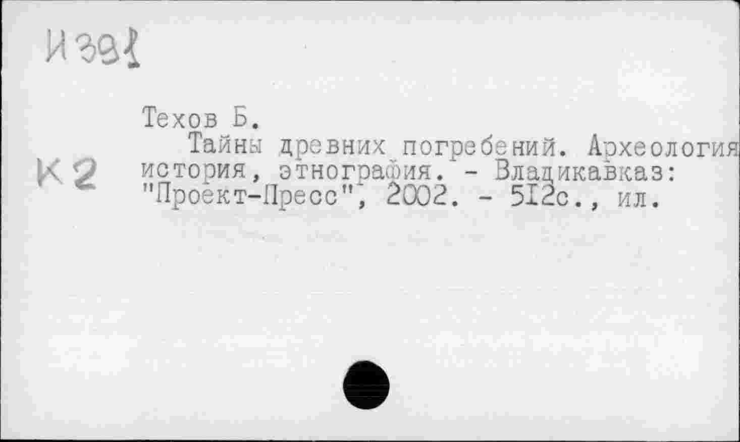 ﻿и эд!
Техов Б.
К2
Тайны древних погребений. Археол история, этнография. - Владикавказ: "Проект-Пресс", 2002. - 512с., ил.